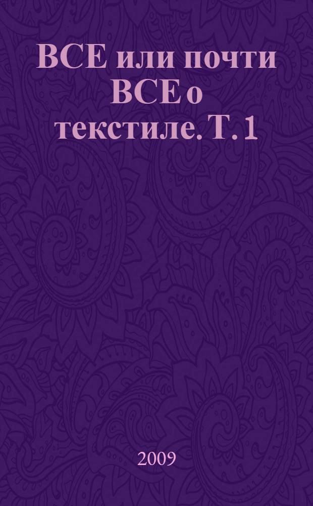 ВСЕ или почти ВСЕ о текстиле. Т. 1 : История, настоящее, будущее, технологии, потребление, уход