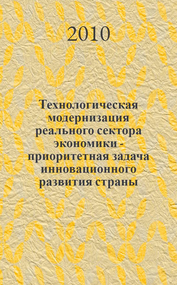 Технологическая модернизация реального сектора экономики - приоритетная задача инновационного развития страны : материалы конференции Одиннадцатого международного форума "Высокие технологии XXI века", 19-22 апреля 2010 года