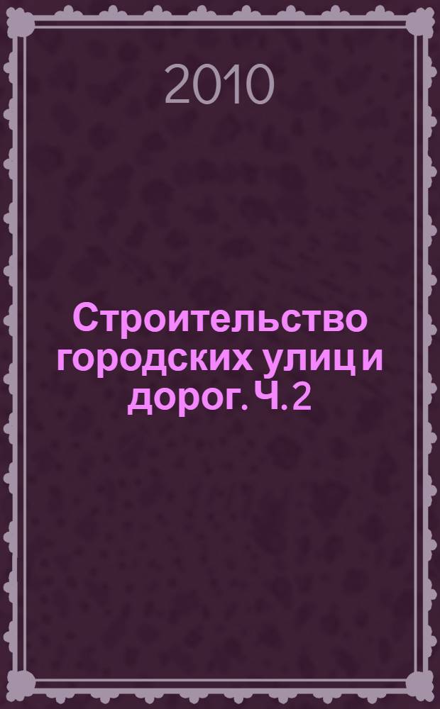 Строительство городских улиц и дорог. Ч. 2 : Технологии строительства дорожных одежд, инженерного оборудования и благоустройства городских улиц и дорог
