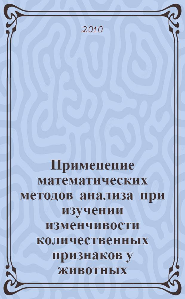 Применение математических методов анализа при изучении изменчивости количественных признаков у животных : (учебное пособие по дисциплине "Генетика и биометрия") : для студентов сельскохозяйственных вузов, обучающихся по направлению 110400.62 Зоотехния и специальности 110401.65 Зоотехния