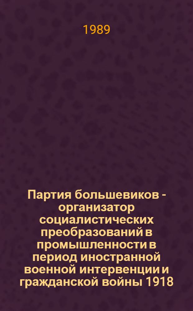 Партия большевиков - организатор социалистических преобразований в промышленности в период иностранной военной интервенции и гражданской войны 1918 - 1920 гг. (На материалах партийных организаций РСФСР) : Автореф. дис. на соиск. учен. степ. д.ист.н