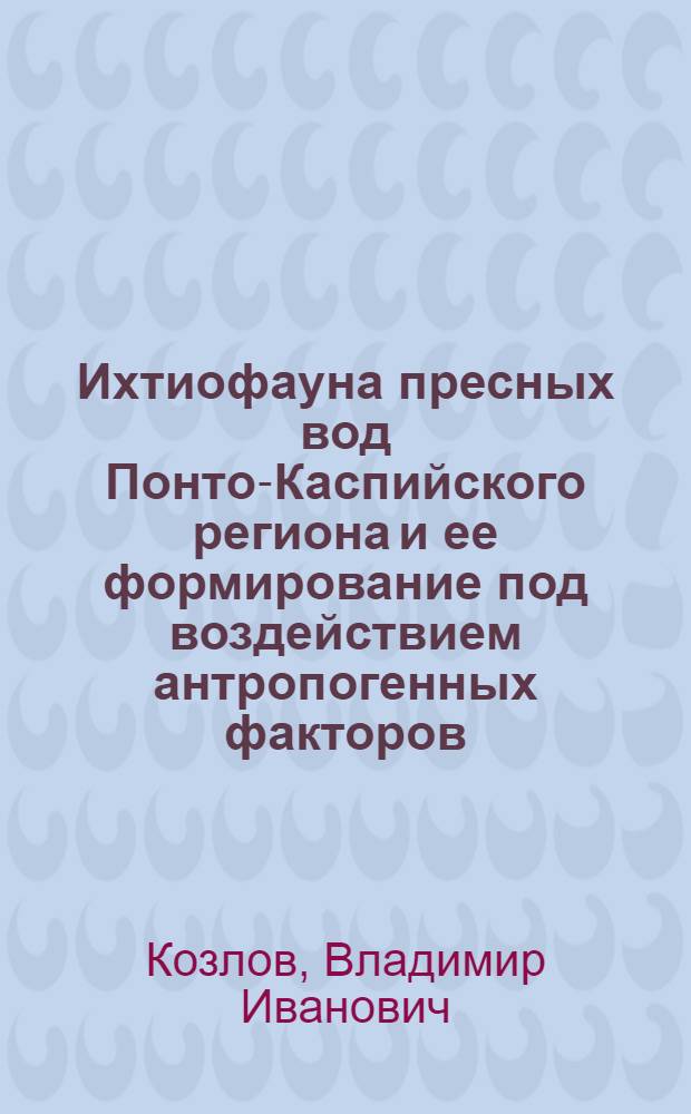 Ихтиофауна пресных вод Понто-Каспийского региона и ее формирование под воздействием антропогенных факторов : Автореф. дис. на соиск. учен. степ. д.б.н