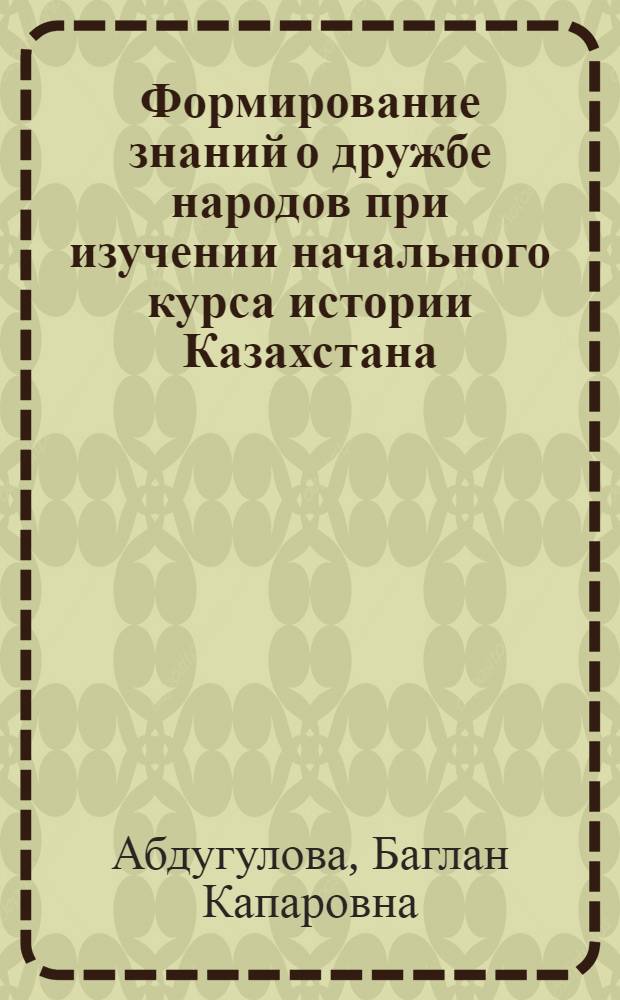 Формирование знаний о дружбе народов при изучении начального курса истории Казахстана : Автореф. дис. на соиск. учен. степ. к.п.н
