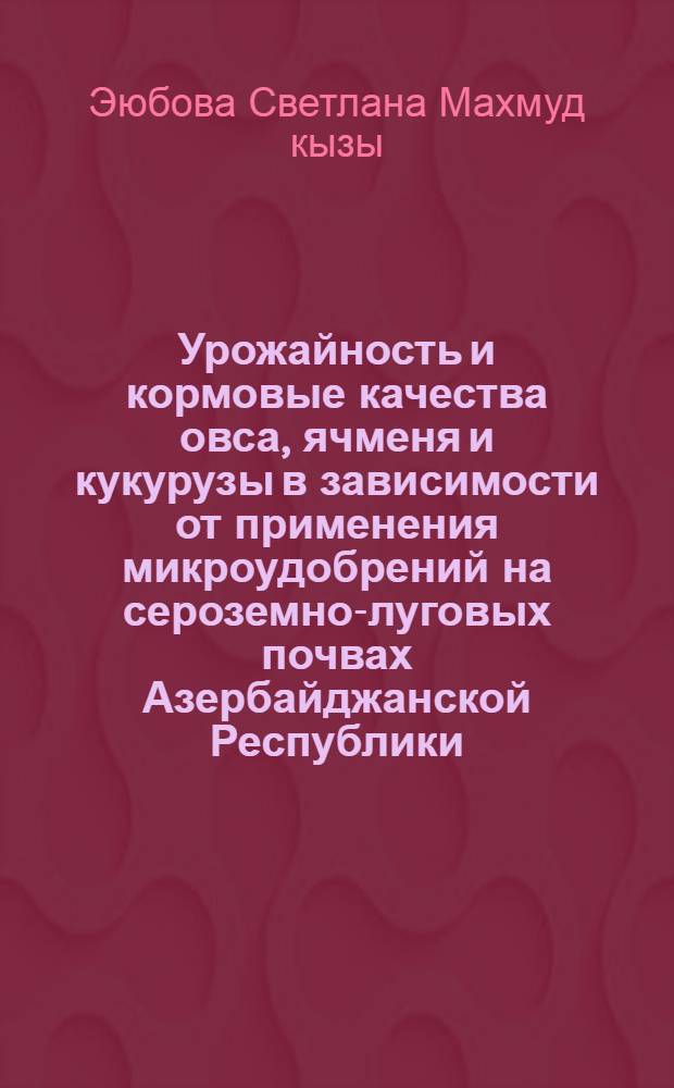 Урожайность и кормовые качества овса, ячменя и кукурузы в зависимости от применения микроудобрений на сероземно-луговых почвах Азербайджанской Республики : Автореф. дис. на соиск. учен. степ. к.с.-х.н