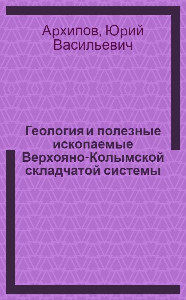 Геология и полезные ископаемые Веpхояно-Колымской складчатой системы : Автореф. дис. на соиск. учен. степ. д.г.-м.н