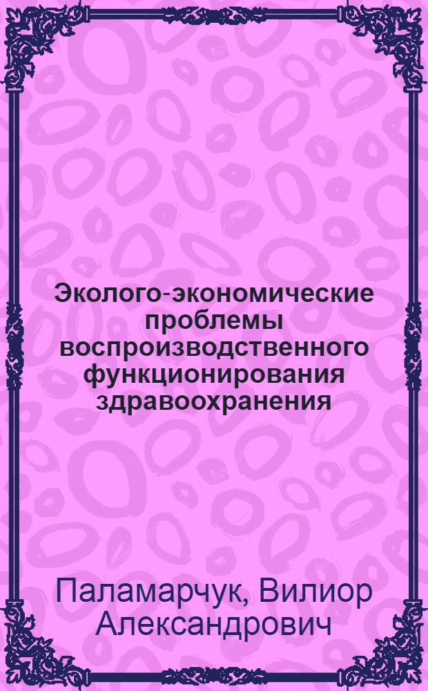 Эколого-экономические проблемы воспроизводственного функционирования здравоохранения: (Теория, методол., практика) : Автореф. дис. на соиск. учен. степ. д.э.н