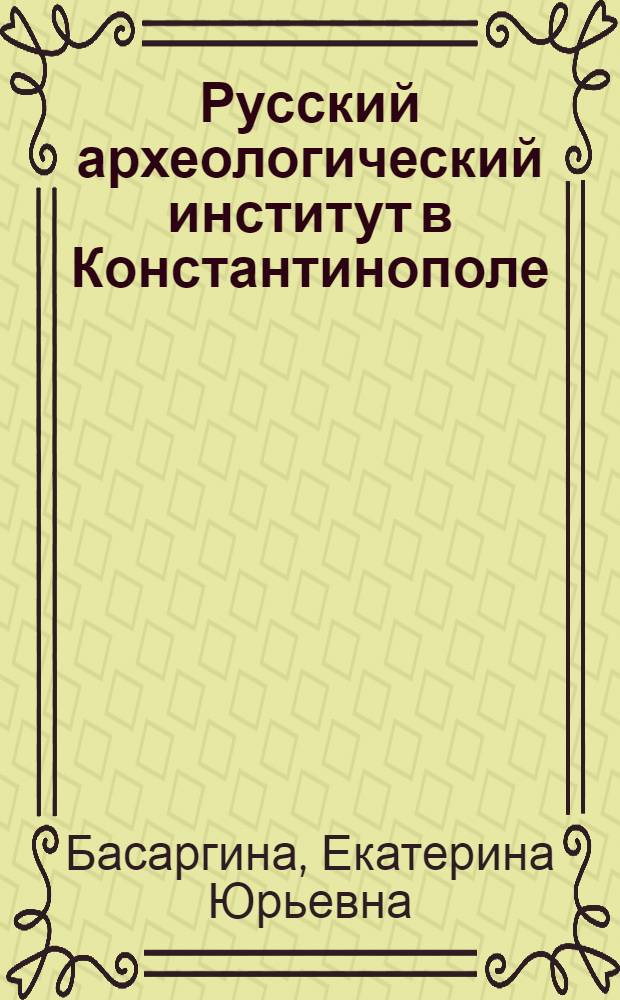 Русский археологический институт в Константинополе: (По материалам отеч. архивов) : Автореф. дис. на соиск. учен. степ. к.ист.н. : Спец. 07.00.09