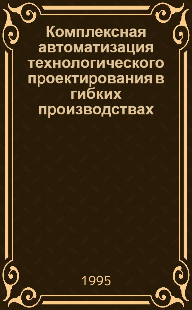 Комплексная автоматизация технологического пpоектиpования в гибких пpоизводствах : Автореф. дис. на соиск. учен. степ. д.т.н. : Спец. 05.13.07
