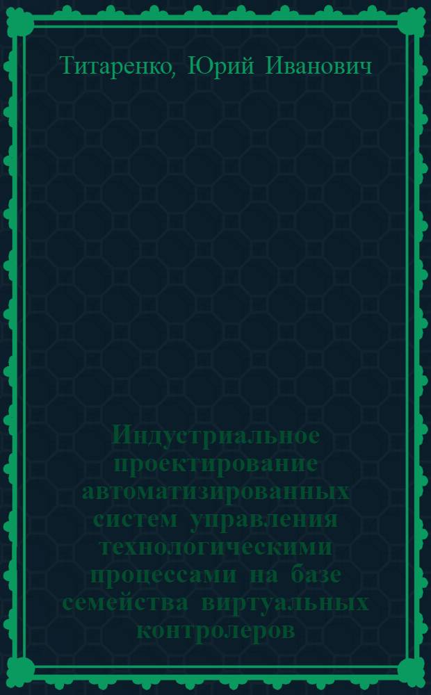 Индустриальное проектирование автоматизированных систем управления технологическими процессами на базе семейства виртуальных контролеров : Автореф. дис. на соиск. учен. степ. д.т.н. : Спец. 05.13.07
