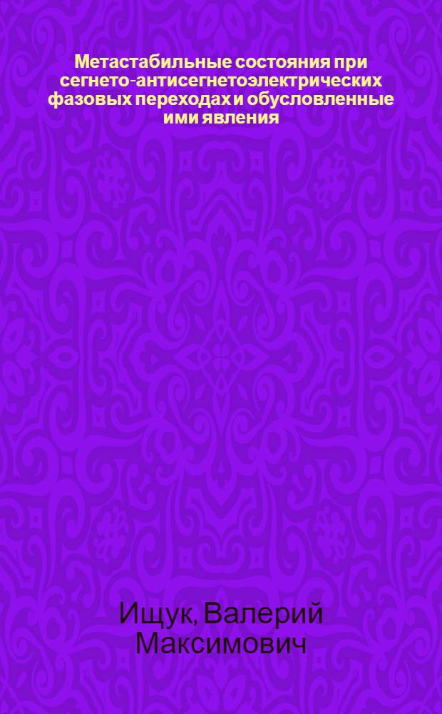Метастабильные состояния при сегнето-антисегнетоэлектрических фазовых переходах и обусловленные ими явления : Автореф. дис. на соиск. учен. степ. д.ф.-м.н. : Спец. 01.04.07