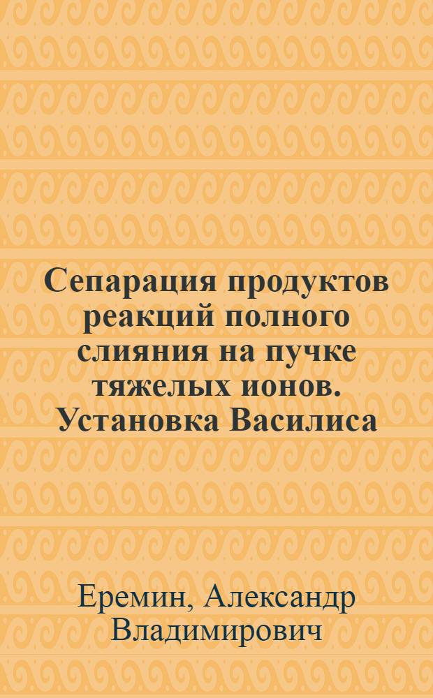 Сепарация продуктов реакций полного слияния на пучке тяжелых ионов. Установка Василиса : Автореф. дис. на соиск. учен. степ. к.ф.-м.н