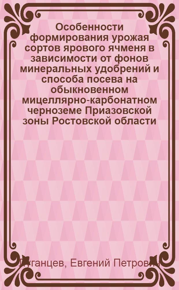 Особенности формирования урожая сортов ярового ячменя в зависимости от фонов минеральных удобрений и способа посева на обыкновенном мицеллярно-карбонатном черноземе Приазовской зоны Ростовской области : Автореф. дис. на соиск. учен. степ. к.с.-х.н. : Спец. 06.01.09