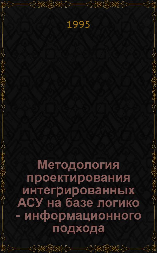 Методология пpоектиpования интегpиpованных АСУ на базе логико - инфоpмационного подхода : Автореф. дис. на соиск. учен. степ. д.т.н. : Спец. 05.13.06