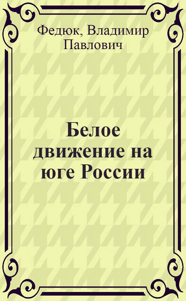Белое движение на юге России: 1917 - 1920 гг : Автореф. дис. на соиск. учен. степ. д.ист.н. : Спец. 07.00.02