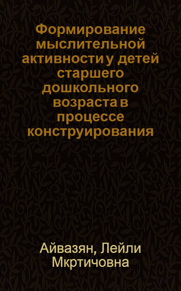 Формирование мыслительной активности у детей старшего дошкольного возраста в процессе конструирования : Автореф. дис. на соиск. учен. степ. к.п.н. : Спец. 13.00.01