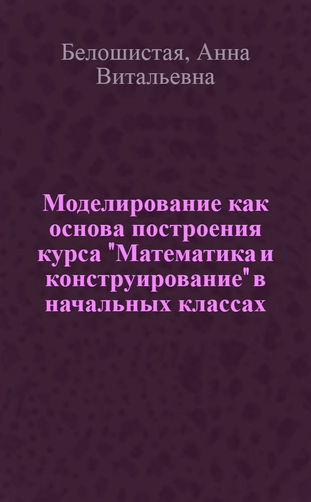 Моделирование как основа построения курса "Математика и конструирование" в начальных классах : Автореф. дис. на соиск. учен. степ. к.п.н. : Спец. 13.00.02