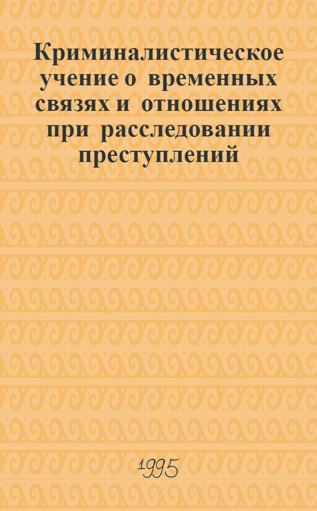 Криминалистическое учение о временных связях и отношениях при расследовании преступлений : Автореф. дис. на соиск. учен. степ. д.ю.н. : Спец. 12.00.09