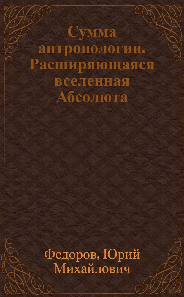 Сумма антропологии. Расширяющаяся вселенная Абсолюта : Автореф. дис. на соиск. учен. степ. д.филос.н. : Спец. 09.00.01