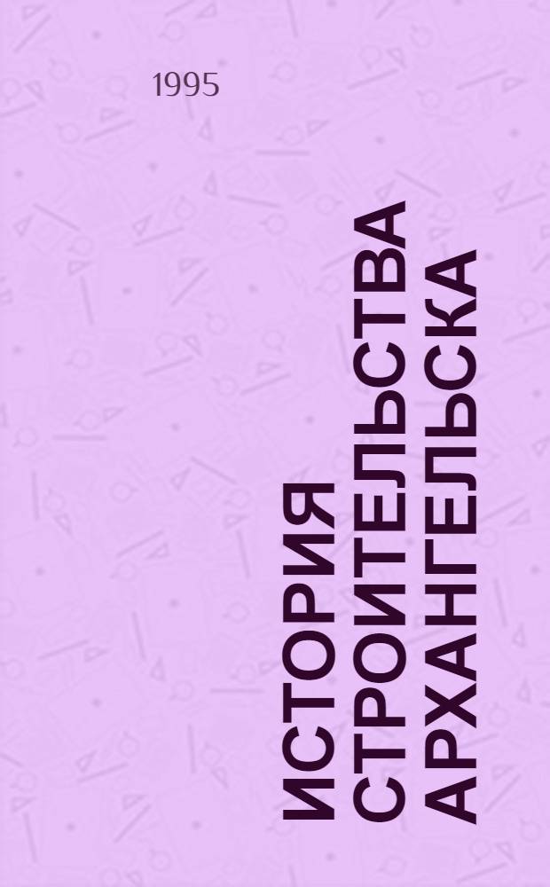 История строительства Архангельска (конец ХУI- начало ХХ в.) : Автореф. дис. на соиск. учен. степ. к.ист.н. : Спец. 07.00.02