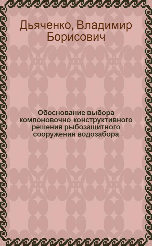 Обоснование выбора компоновочно-конструктивного решения рыбозащитного сооружения водозабора : Автореф. дис. на соиск. учен. степ. к.т.н. : Спец. 05.23.07