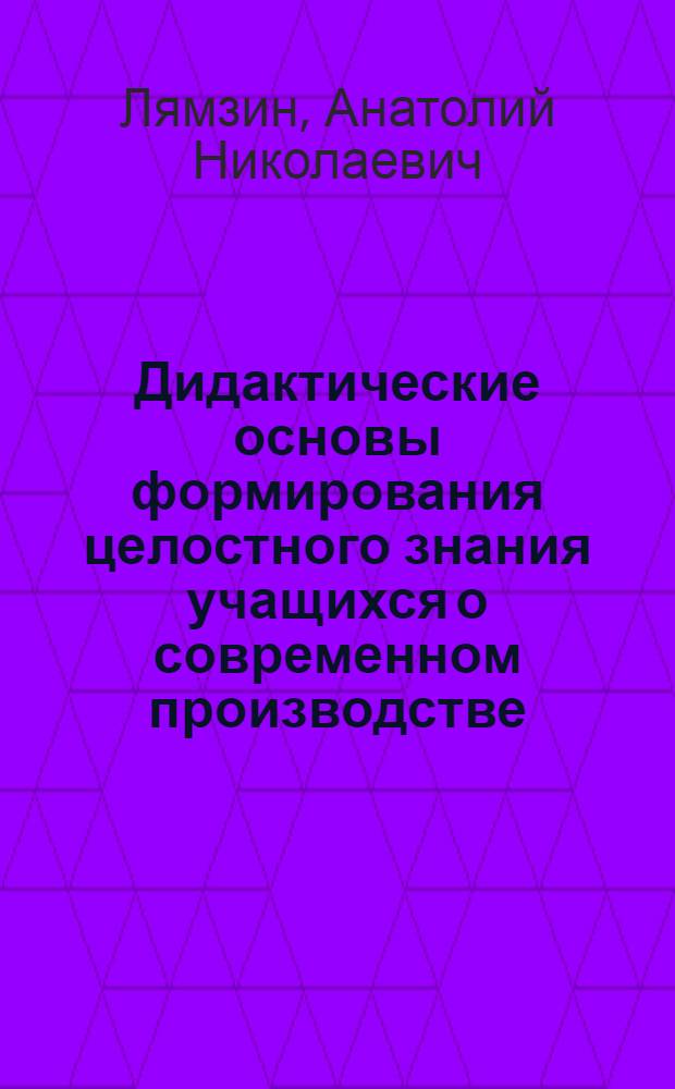 Дидактические основы формирования целостного знания учащихся о современном производстве : Автореф. дис. на соиск. учен. степ. к.п.н. : Спец. 13.00.01
