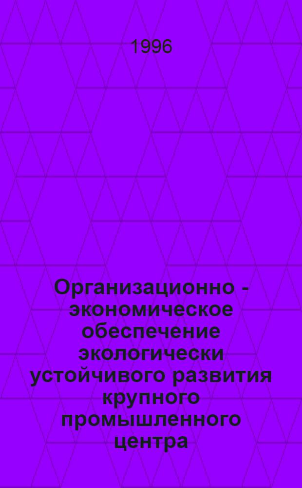 Организационно - экономическое обеспечение экологически устойчивого развития крупного промышленного центра : Автореф. дис. на соиск. учен. степ. д.э.н. : Спец. 08.00.05