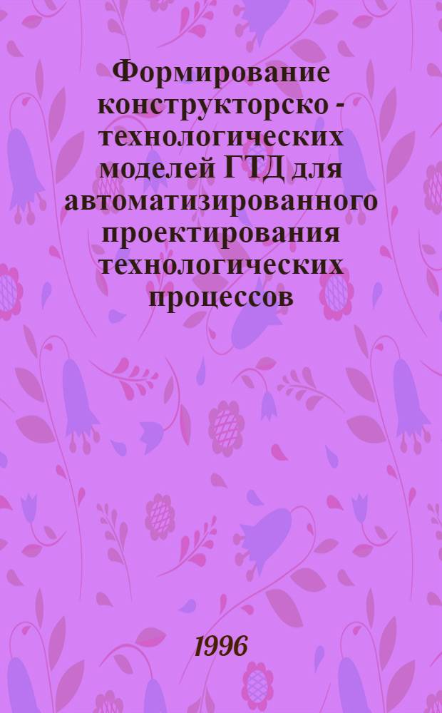 Формирование конструкторско - технологических моделей ГТД для автоматизированного проектирования технологических процессов : Автореф. дис. на соиск. учен. степ. к.т.н. : Спец. 05.07.05