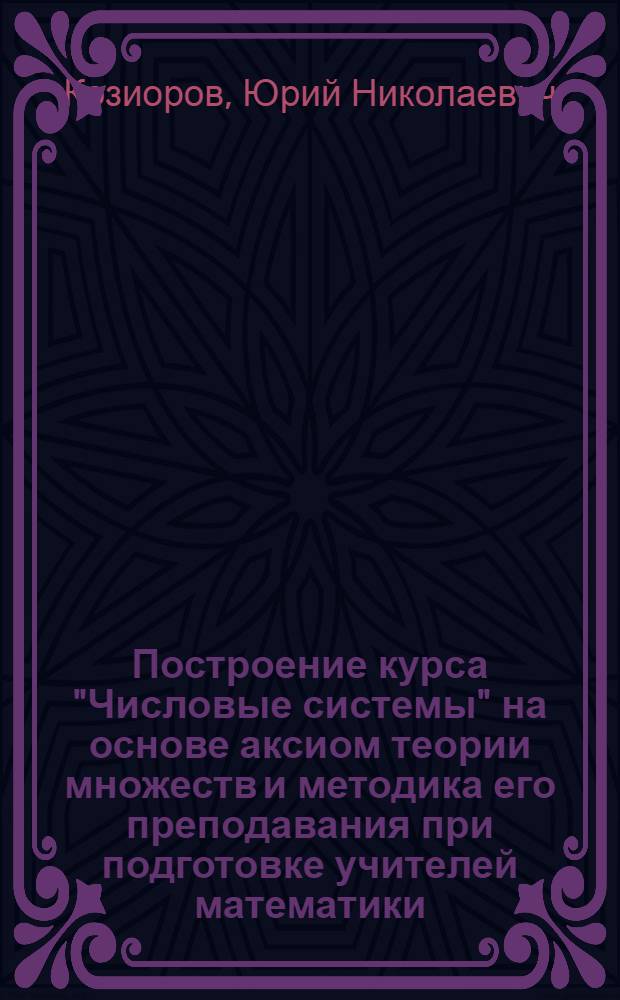 Построение курса "Числовые системы" на основе аксиом теории множеств и методика его преподавания при подготовке учителей математики : Автореф. дис. на соиск. учен. степ. к.п.н. : Спец. 13.00.02