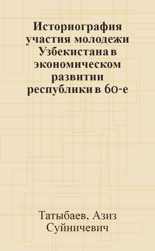 Историография участия молодежи Узбекистана в экономическом развитии республики в 60-е - 80-е годы ХХ века : Автореф. дис. на соиск. учен. степ. к.ист.н. : Спец. 07.00.02