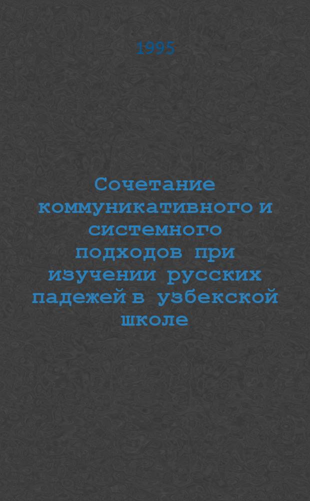Сочетание коммуникативного и системного подходов при изучении русских падежей в узбекской школе : Автореф. дис. на соиск. учен. степ. к.п.н. : Спец. 13.00.02