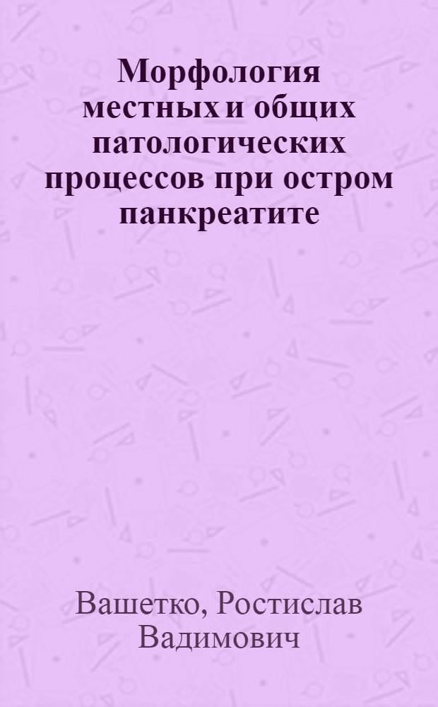 Морфология местных и общих патологических процессов при остром панкреатите: (В прил. к патогенезу, клинике и диагностике) : Автореф. дис. на соиск. учен. степ. д.м.н. : Спец. 14.00.15