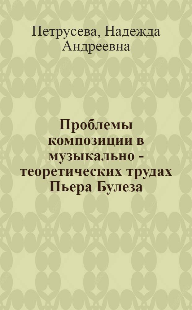 Проблемы композиции в музыкально - теоретических трудах Пьера Булеза : Автореф. дис. на соиск. учен. степ. к.иск. : Спец. 17.00.02