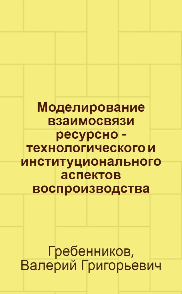 Моделирование взаимосвязи ресурсно - технологического и институционального аспектов воспроизводства : Автореф. дис. на соиск. учен. степ. д.э.н. : Спец. 08.00.13