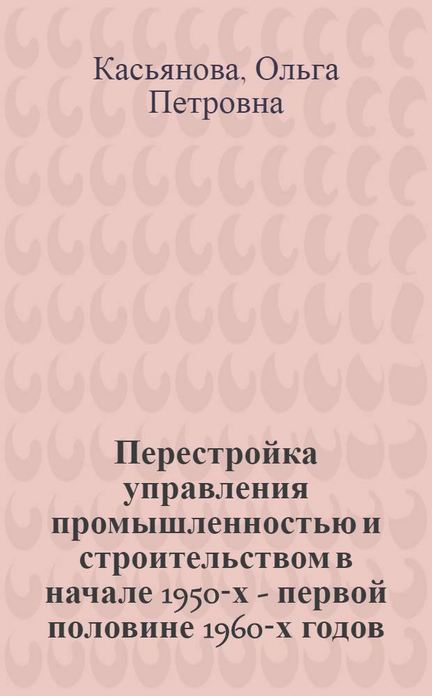 Перестройка управления промышленностью и строительством в начале 1950-х - первой половине 1960-х годов : Автореф. дис. на соиск. учен. степ. к.ист.н. : Спец. 07.00.02