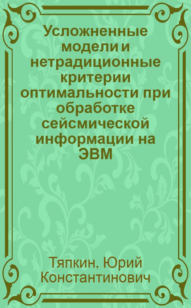 Усложненные модели и нетрадиционные критерии оптимальности при обработке сейсмической информации на ЭВМ : Автореф. дис. на соиск. учен. степ. д.ф.-м.н. : Спец. 04.00.22
