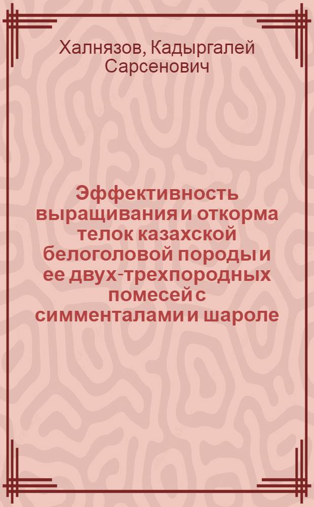 Эффективность выращивания и откорма телок казахской белоголовой породы и ее двух-трехпородных помесей с симменталами и шароле : Автореф. дис. на соиск. учен. степ. к.с.-х.н. : Спец. 06.02.04