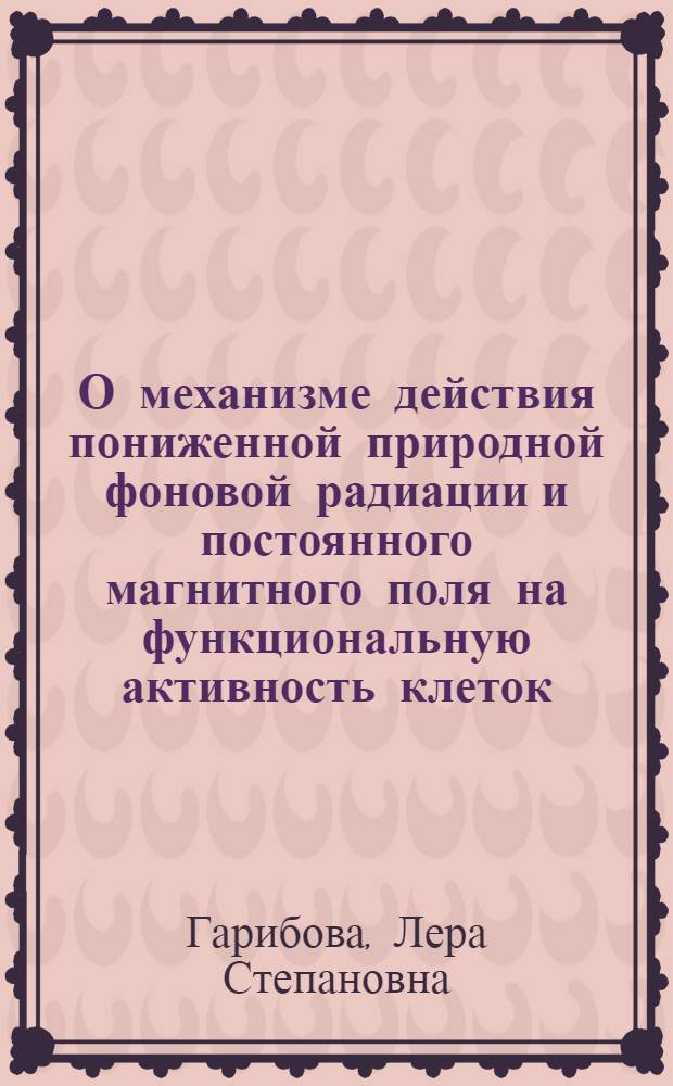 О механизме действия пониженной природной фоновой радиации и постоянного магнитного поля на функциональную активность клеток : Автореф. дис. на соиск. учен. степ. к.б.н