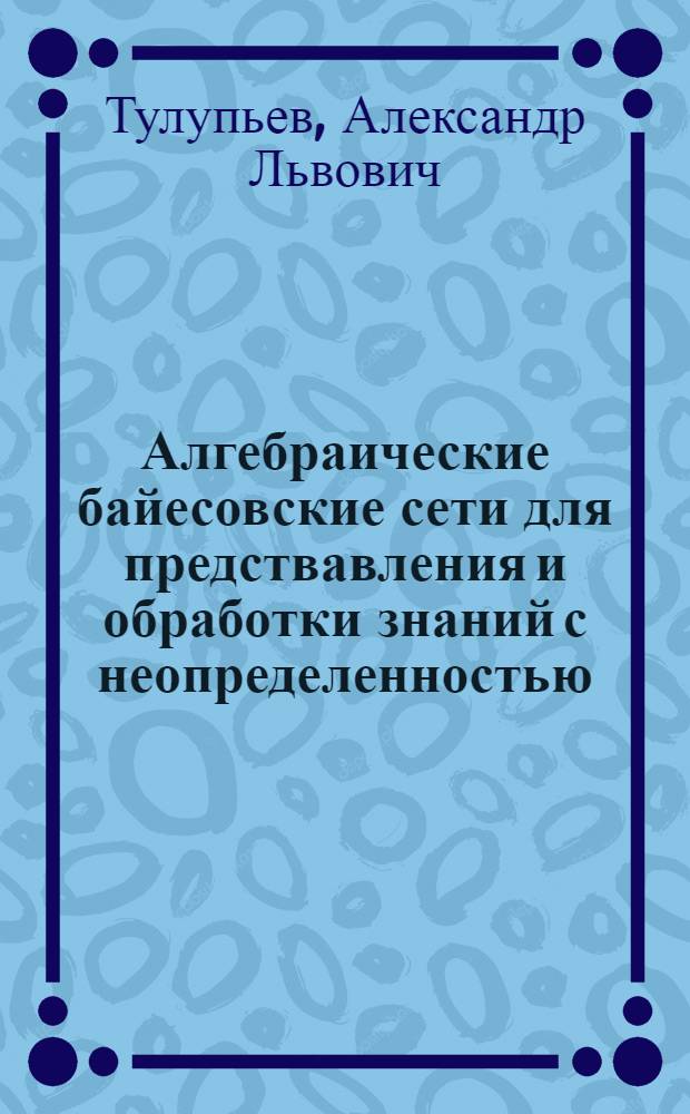 Алгебраические байесовские сети для предствавления и обработки знаний с неопределенностью : Автореф. дис. на соиск. учен. степ. к.ф.-м.н. : Спец. 05.13.16