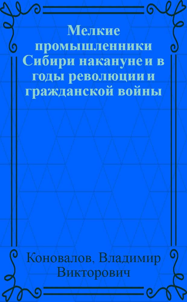 Мелкие промышленники Сибири накануне и в годы революции и гражданской войны : Автореф. дис. на соиск. учен. степ. д.ист.н. : Спец. 07.00.02