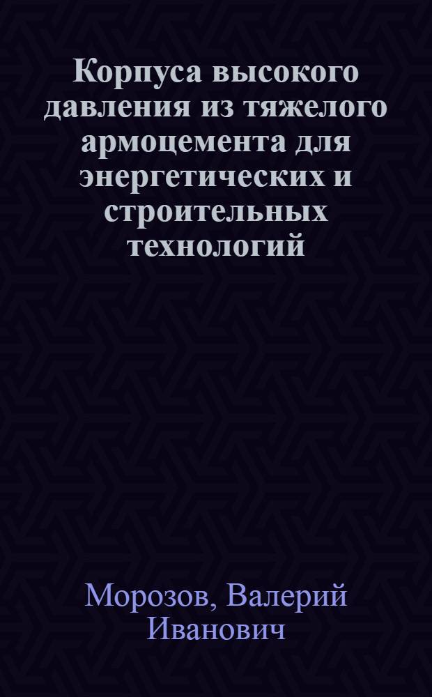 Корпуса высокого давления из тяжелого армоцемента для энергетических и строительных технологий : Автореф. дис. на соиск. учен. степ. д.т.н. : Спец. 05.23.01