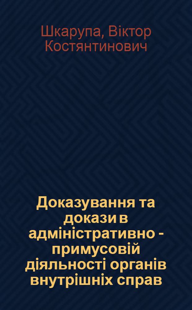 Доказування та докази в адмiнiстративно - примусовiй дiяльностi органiв внутрiшнiх справ /мiлiцii/ : Автореф. дис. на соиск. учен. степ. д.ю.н. : Спец. 12.00.07