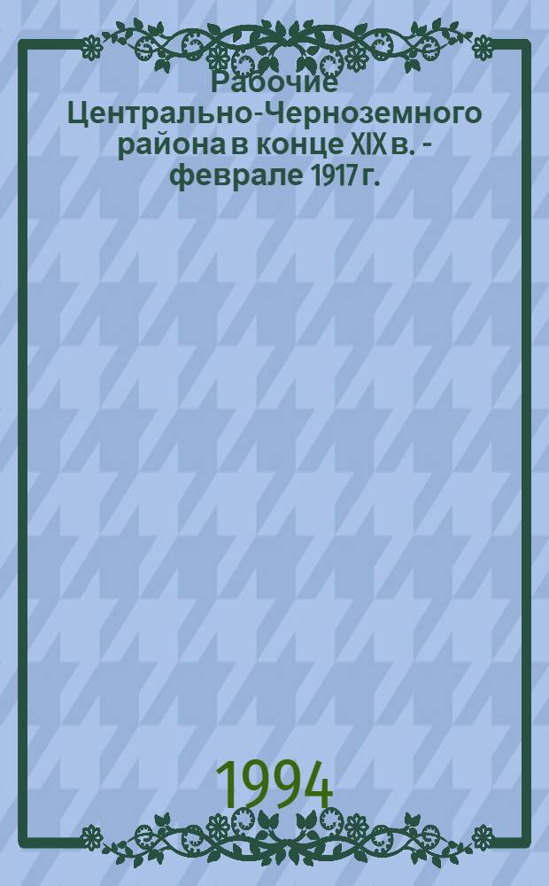 Рабочие Центрально-Черноземного района в конце XIX в. - феврале 1917 г. : Автореф. дис. на соиск. учен. степ. д.ист.н. : Спец. 07.00.02