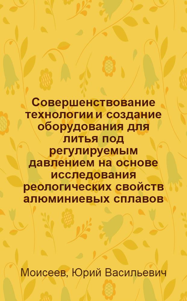 Совершенствование технологии и создание оборудования для литья под регулируемым давлением на основе исследования реологических свойств алюминиевых сплавов : Автореф. дис. на соиск. учен. степ. д.т.н. : Спец. 05.16.04