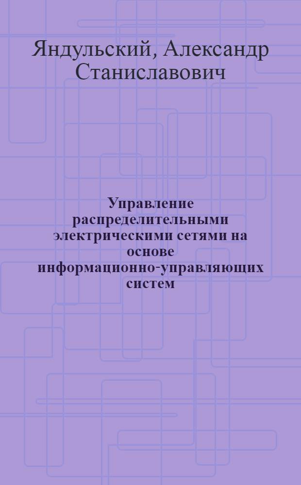 Управление распределительными электрическими сетями на основе информационно-управляющих систем : Автореф. дис. на соиск. учен. степ. д.т.н. : Спец. 05.14.02