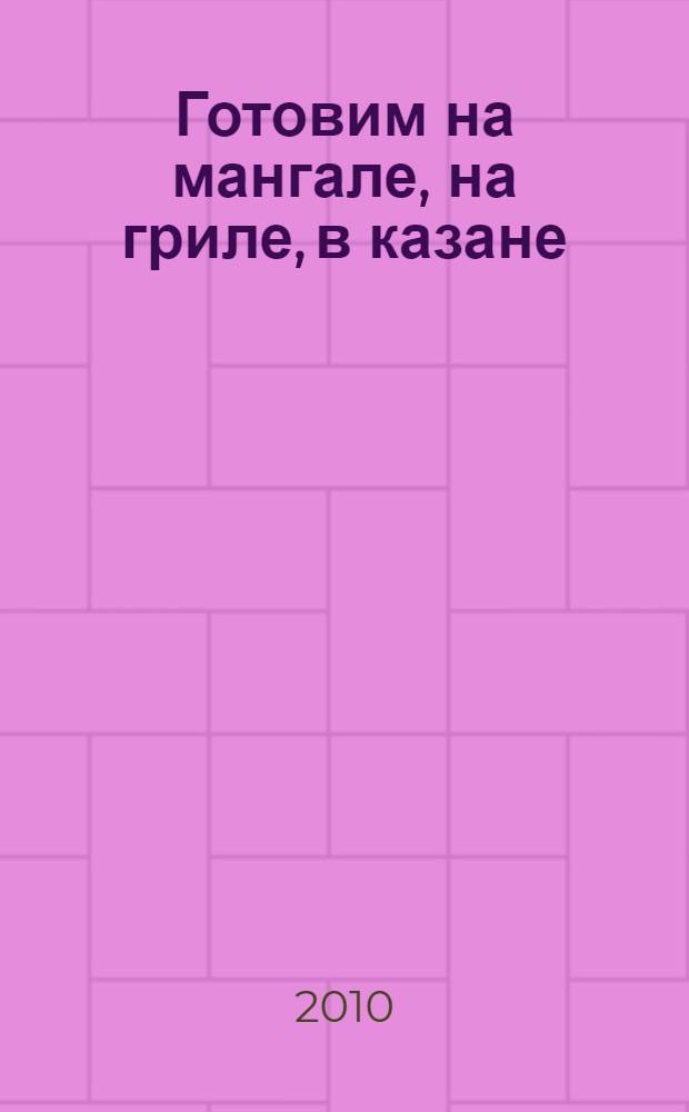 Готовим на мангале, на гриле, в казане : на природе и на кухне : домашние технологии. Точные пропорции. Секреты приготовления. Лучшие рецепты, проверенные временем