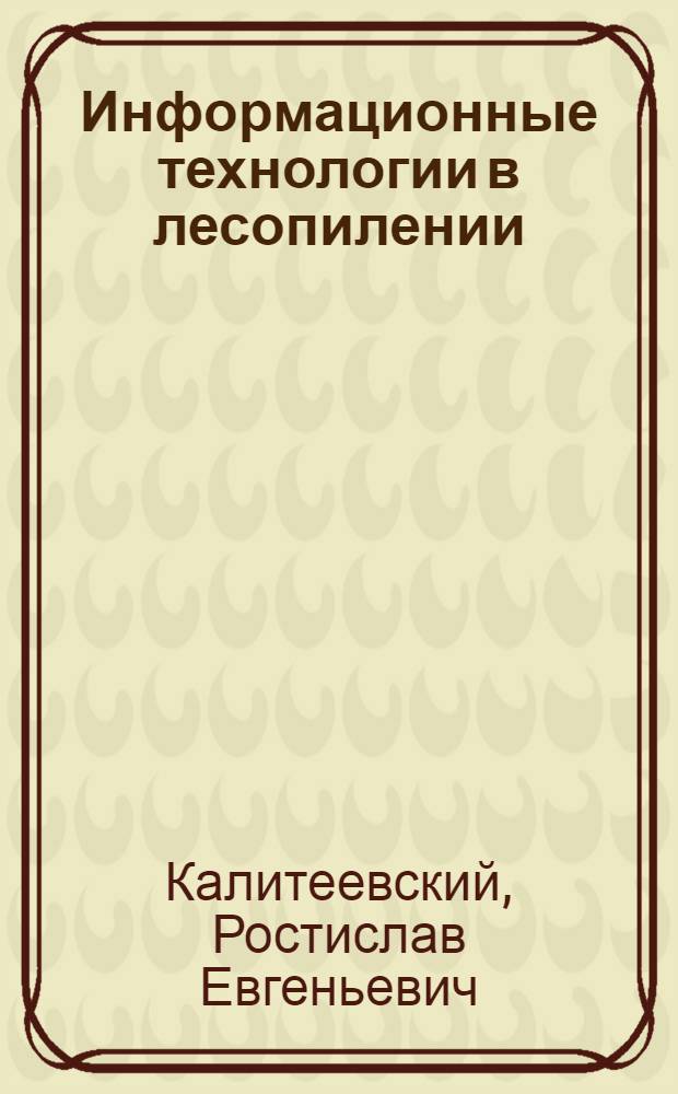 Информационные технологии в лесопилении : подготовка и раскрой пиловочных бревен на пиломатериалы. Камерная сушка и окончательная обработка пиломатериалов. Конструкционные пиломатериалы