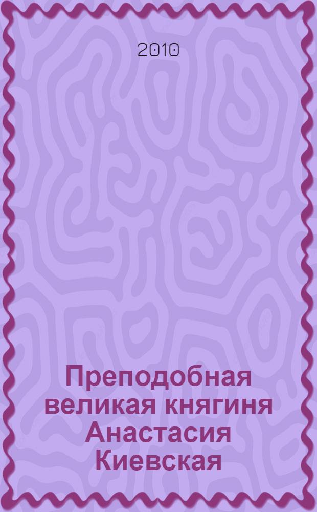 Преподобная великая княгиня Анастасия Киевская : жизнеописание основательницы Киево-Покровского женского монастыря