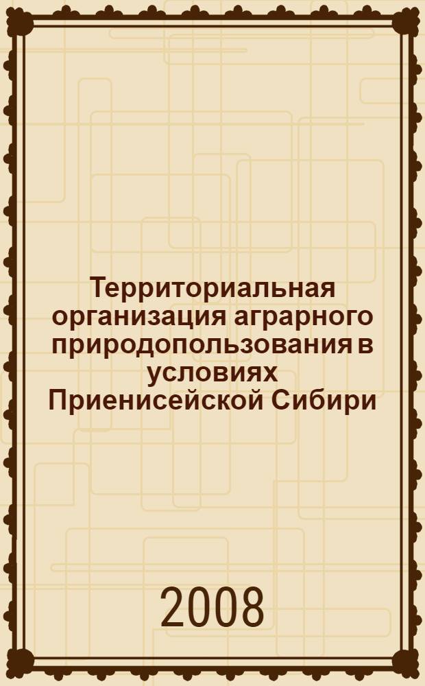 Территориальная организация аграрного природопользования в условиях Приенисейской Сибири : монография