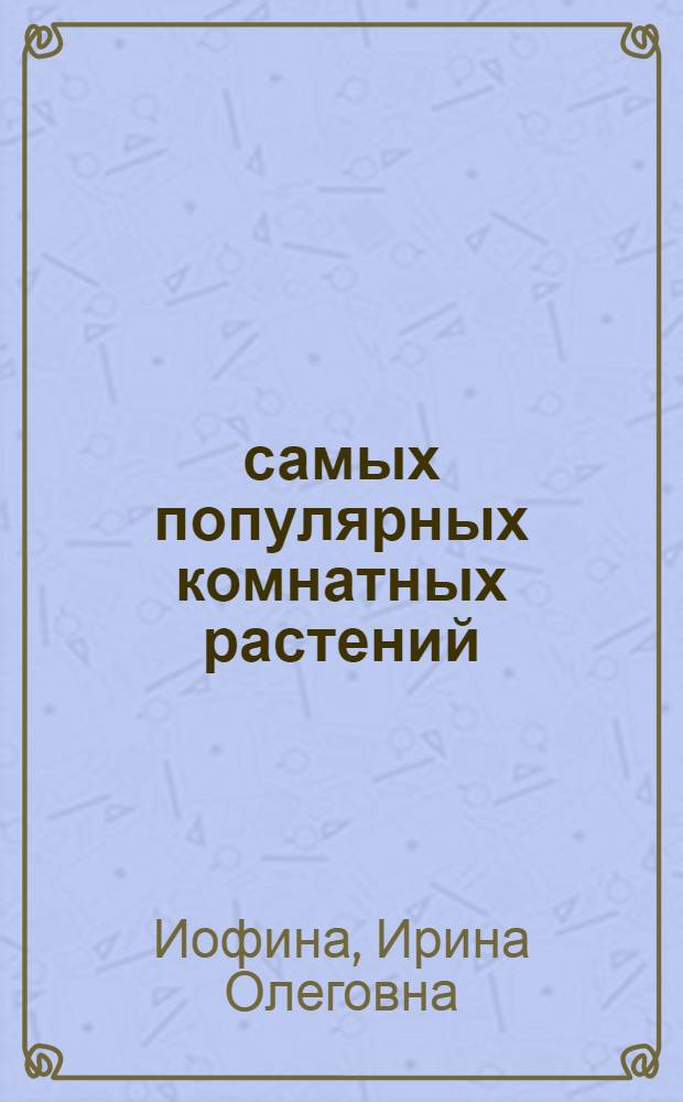 100 самых популярных комнатных растений : популярные и редкие виды, особенности содержания и ухода, способы размножения, борьба с болезнями и вредителями