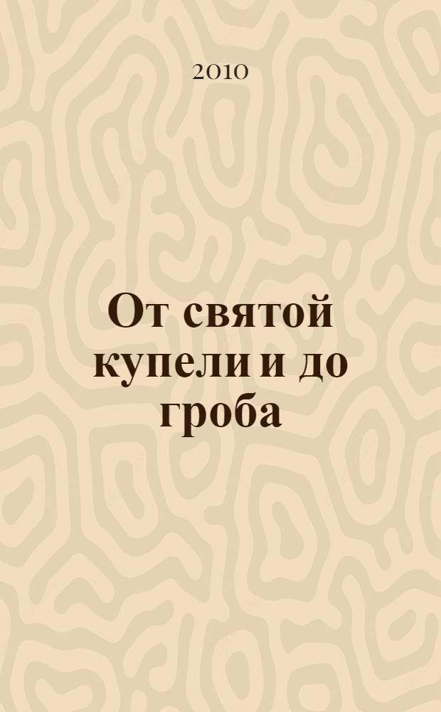От святой купели и до гроба : краткий устав жизни православного христианина